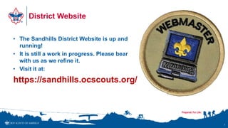 District Website
• The Sandhills District Website is up and
running!
• It is still a work in progress. Please bear
with us as we refine it.
• Visit it at:
https://sandhills.ocscouts.org/
7
 