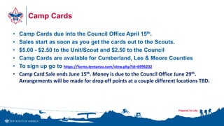 Camp Cards
• Camp Cards due into the Council Office April 15th.
• Sales start as soon as you get the cards out to the Scouts.
• $5.00 - $2.50 to the Unit/Scout and $2.50 to the Council
• Camp Cards are available for Cumberland, Lee & Moore Counties
• To sign up go to https://forms.tentaroo.com/view.php?id=6996232
• Camp Card Sale ends June 15th. Money is due to the Council Office June 29th.
Arrangements will be made for drop off points at a couple different locations TBD.
 