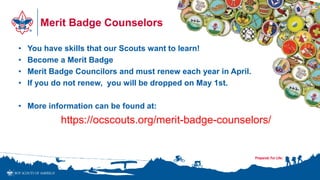 Merit Badge Counselors
• You have skills that our Scouts want to learn!
• Become a Merit Badge
• Merit Badge Councilors and must renew each year in April.
• If you do not renew, you will be dropped on May 1st.
• More information can be found at:
https://ocscouts.org/merit-badge-counselors/
 