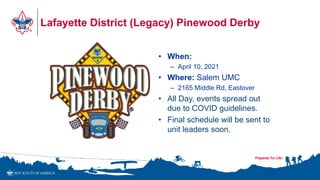 Lafayette District (Legacy) Pinewood Derby
• When:
– April 10, 2021
• Where: Salem UMC
– 2165 Middle Rd, Eastover
• All Day, events spread out
due to COVID guidelines.
• Final schedule will be sent to
unit leaders soon.
 