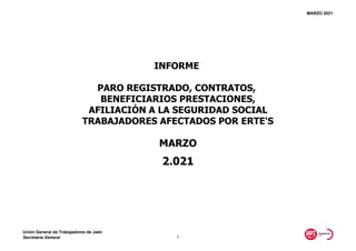 MARZO 2021
MARZO
2.021
INFORME
PARO REGISTRADO, CONTRATOS,
BENEFICIARIOS PRESTACIONES,
AFILIACIÓN A LA SEGURIDAD SOCIAL
TRABAJADORES AFECTADOS POR ERTE'S
Unión General de Trabajadores de Jaén
Secretaría General 1
 