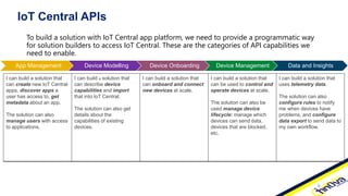 IoT Central APIs
To build a solution with IoT Central app platform, we need to provide a programmatic way
for solution builders to access IoT Central. These are the categories of API capabilities we
need to enable.
I can build a solution that
can create new IoT Central
apps, discover apps a
user has access to, get
metadata about an app.
The solution can also
manage users with access
to applications.
I can build a solution that
can describe device
capabilities and import
that into IoT Central.
The solution can also get
details about the
capabilities of existing
devices.
I can build a solution that
can onboard and connect
new devices at scale.
I can build a solution that
can be used to control and
operate devices at scale.
The solution can also be
used manage device
lifecycle: manage which
devices can send data,
devices that are blocked,
etc.
I can build a solution that
uses telemetry data.
The solution can also
configure rules to notify
me when devices have
problems, and configure
data export to send data to
my own workflow.
App Management Device Modelling Device Onboarding Device Management Data and Insights
 