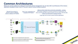 Common Architectures
Below are common patterns for utilizing IoT Central for device management. You can also refer to architectures of the industry
application templates to learn how IoT Central is used for various industry solutions.
Telemetry from devices or
sensors is sent to a gateway
device or directly to IoT Central
Data is sent, aggregated and
analyzed in IoT Central
Data is routed to other Azure services for manipulation – storage,
reformatting, integration to business workflows and applications, etc.
Azure services like ASA or Azure Functions can be used to reformat data
streams and send them to storage accounts
Logic apps can be used to power business applications
 
