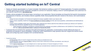 • Deploy an Industry app template or a Custom template: Get started by building a custom IoT Central application. To explore possibilities,
consider examining an Industry application template for common IoT scenarios. Deploy a new IoT Central application and customize it to
your specific requirements. Get started here.
• Create a device template for the device types connecting to your application. Device templates are blueprints that specify characteristics
and behaviors of devices, and includes a device capability model, cloud properties that aren’t stored on the device, and customizations
or forms.
• Design the device template in IoT Central and implement its device capability model in your device code
• Import a device capability model from the Azure Certified for IoT Device Catalog and then add cloud properties, customizations and dashboards as
needed
• Create a device capability model using Visual Studio code, implement your device code from the model and connect your device to IoT Central or
manually import the device capability into your IoT Central application.
• *Device developers interested in submitting IoT hardware products for certification can publish a certified device in the Certified for IoT device catalog. To
learn how, read our documentation section, "Certify an IoT Plug and Play device".
• Customize the IoT Central UI for operators that will be leveraging the application. Customizations include defining the layout of
properties and settings on device templates, configuring custom dashboards to help operators discover insights and resolve issues
faster and configuring custom analytics from connected devices
Getting started building on IoT Central
• Connect your devices:
• IoT Plug and Play enables IoT Central to integrate devices without writing any embedded device code
• Leverage Microsoft’s open source Azure IoT SDKs to create your device code to create secure connections, send telemetry, report status and
receive configuration updates.
• Connect Azure IoT Edge devices to run cloud intelligence and run custom logic directly on IoT devices managed by IoT Central
• Manage your IoT devices: Leverage your IoT Central application to monitor your connected devices, troubleshoot and resolve device issues
and provision new devices.
 