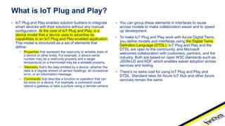 • You can group these elements in interfaces to reuse
across models to make collaboration easier and to speed
up development.
• To make IoT Plug and Play work with Azure Digital Twins,
you define models and interfaces using the Digital Twins
Definition Language (DTDL). IoT Plug and Play and the
DTDL are open to the community, and Microsoft
welcomes collaboration with customers, partners, and the
industry. Both are based on open W3C standards such as
JSON-LD and RDF, which enables easier adoption across
services and tooling.
• There's no extra cost for using IoT Plug and Play and
DTDL. Standard rates for Azure IoT Hub and other Azure
services remain the same.
• IoT Plug and Play enables solution builders to integrate
smart devices with their solutions without any manual
configuration. At the core of IoT Plug and Play, is a
device model that a device uses to advertise its
capabilities to an IoT Plug and Play-enabled application.
This model is structured as a set of elements that
define:
• Properties that represent the read-only or writable state of
a device or other entity. For example, a device serial
number may be a read-only property and a target
temperature on a thermostat may be a writable property.
• Telemetry that's the data emitted by a device, whether the
data is a regular stream of sensor readings, an occasional
error, or an information message.
• Commands that describe a function or operation that can
be done on a device. For example, a command could
reboot a gateway or take a picture using a remote camera.
What is IoT Plug and Play?
 