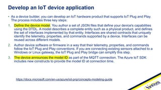 • As a device builder, you can develop an IoT hardware product that supports IoT Plug and Play.
The process includes three key steps:
1. Define the device model. You author a set of JSON files that define your device's capabilities
using the DTDL. A model describes a complete entity such as a physical product, and defines
the set of interfaces implemented by that entity. Interfaces are shared contracts that uniquely
identify the telemetry, properties, and commands supported by a device. Interfaces can be
reused across different models.
2. Author device software or firmware in a way that their telemetry, properties, and commands
follow the IoT Plug and Play conventions. If you are connecting existing sensors attached to a
Windows or Linux gateway, the IoT Plug and Play bridge can simplify this step.
3. The device announces the model ID as part of the MQTT connection. The Azure IoT SDK
includes new constructs to provide the model ID at connection time.
Develop an IoT device application
https://docs.microsoft.com/en-us/azure/iot-pnp/concepts-modeling-guide
 