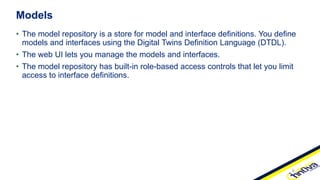 • The model repository is a store for model and interface definitions. You define
models and interfaces using the Digital Twins Definition Language (DTDL).
• The web UI lets you manage the models and interfaces.
• The model repository has built-in role-based access controls that let you limit
access to interface definitions.
Models
 