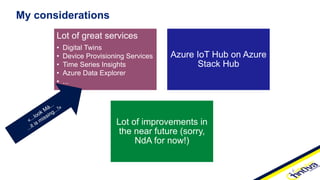 Lot of great services
• Digital Twins
• Device Provisioning Services
• Time Series Insights
• Azure Data Explorer
• ...
Azure IoT Hub on Azure
Stack Hub
Lot of improvements in
the near future (sorry,
NdA for now!)
My considerations
 