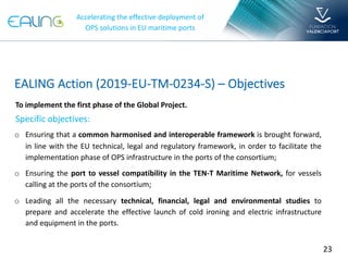 23
o Ensuring that a common harmonised and interoperable framework is brought forward,
in line with the EU technical, legal and regulatory framework, in order to facilitate the
implementation phase of OPS infrastructure in the ports of the consortium;
o Ensuring the port to vessel compatibility in the TEN-T Maritime Network, for vessels
calling at the ports of the consortium;
o Leading all the necessary technical, financial, legal and environmental studies to
prepare and accelerate the effective launch of cold ironing and electric infrastructure
and equipment in the ports.
To implement the first phase of the Global Project.
Specific objectives:
EALING Action (2019-EU-TM-0234-S) – Objectives
Accelerating the effective deployment of
OPS solutions in EU maritime ports
 