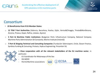 24
Accelerating the effective deployment of
OPS solutions in EU maritime ports
• 22 Beneficiaries from 9 EU Member States:
o 12 TEN-T Port Authorities (Valencia, Barcelona, Huelva, Gijón, Venice&Chioggia, Trieste&Monfalcone,
Ancona, Piraeus, Koper, Rafina, Leixoes, Açores)
o 3 Port & Maritime Public Institutions (Bulgarian Ports Infrastructure Company, National Company
Maritime Ports Administration SA Constanta; Marine Institute (Ireland))
o 7 Port & Shipping Technical and Consulting Companies (Fundación Valenciaport, Circle, Ocean Finance,
Symbios Funding & Consuting, Protasis, Hydrus Engineering, Fincantieri SI)
•
Consortium
+ Close cooperation with all the relevant stakeholders of the EU maritime sector, in
particular:
- EU Coordinator for Motorways of the Sea
- DG MOVE
- Port & Maritime associations:
 