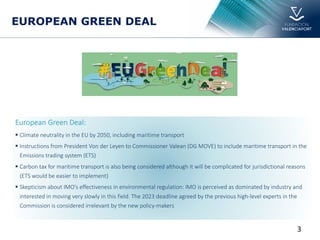 European Green Deal:
§ Climate neutrality in the EU by 2050, including maritime transport
§ Instructions from President Von der Leyen to Commissioner Valean (DG MOVE) to include maritime transport in the
Emissions trading system (ETS)
§ Carbon tax for maritime transport is also being considered although it will be complicated for jurisdictional reasons
(ETS would be easier to implement)
§ Skepticism about IMO's effectiveness in environmental regulation: IMO is perceived as dominated by industry and
interested in moving very slowly in this field. The 2023 deadline agreed by the previous high-level experts in the
Commission is considered irrelevant by the new policy-makers
EUROPEAN GREEN DEAL
3
 