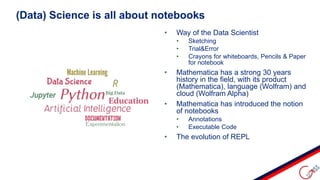 • Way of the Data Scientist
• Sketching
• Trial&Error
• Crayons for whiteboards, Pencils & Paper
for notebook
• Mathematica has a strong 30 years
history in the field, with its product
(Mathematica), language (Wolfram) and
cloud (Wolfram Alpha)
• Mathematica has introduced the notion
of notebooks
• Annotations
• Executable Code
• The evolution of REPL
(Data) Science is all about notebooks
 