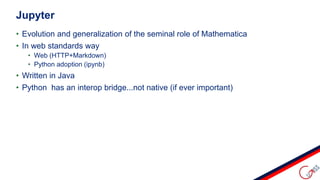 • Evolution and generalization of the seminal role of Mathematica
• In web standards way
• Web (HTTP+Markdown)
• Python adoption (ipynb)
• Written in Java
• Python has an interop bridge...not native (if ever important)
Jupyter
 