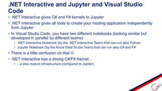 • .NET Interactive gives C# and F# kernels to Jupyter
• .NET Interactive gives all tools to create your hosting application independently
from Jupyter
• In Visual Studio Code, you have two different notebooks (looking similar but
developed in parallel by different teams)
• .NET Interactive Notebook (by the .NET Interactive Team) that can run also Python
• Jupyter Notebook (by the Azure Data Studio Team) that can run also C# and F#
• There is a little confusion on that 
• .NET Interactive has a strong C#/F# Kernel...
• ...a less mature infrastructure (compared to Jupiter)
.NET Interactive and Jupyter and Visual Studio
Code
 
