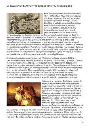 10
Νη αγώλεο ησλ Διιήλσλ ηεο Γξάκαο θαηά ηελ Ρνπξθνθξαηία
Θαηά ηνλ εζληθναπειεπζεξσηηθό αγώλα ηνπ
1821, ε Καθεδνλία ιόγσ ηεο γεσγξαθηθήο
ηεο ζέζεο βξηζθόηαλ έμσ από ηνλ θπξίσο
αγσληζηηθό ρώξν ηεο Λόηηαο Διιάδαο.
Δπηπιένλ, ν καδηθόο επνηθηζκόο Γηνπξνύθσλ
θαη Koληάξσλ Ρνύξθσλ ζηηο πεξηνρέο
Ιαγθαδά, Πεξξώλ, Γξάκαο, Θνδάλεο,
Ξηνιεκαΐδαο θαη αιινύ, θαη ε ύπαξμε
κεγάισλ δηνηθεηηθώλ θαη ζηξαηησηηθώλ
θέληξσλ (θπξίσο ηεο Θεζζαινλίθεο θαη ηνπ Κνλαζηεξηνύ), θαζηζηνύζαλ πην βαξύ ηνλ
νζσκαληθό δπγό ζηε πεξηνρή θαη πεξηόξηδαλ ηηο δπλαηόηεηεο γηα επαλαζηαηηθά θηλήκαηα.
Ξαξαηεξήζεθαλ, βέβαηα ζπλσκνηηθέο θαη επαλαζηαηηθέο θηλήζεηο, νη νπνίεο όζν
ζπνξαδηθέο, αζύλδεηεο θαη κεκνλσκέλεο θη αλ ήηαλ, έθξπβαλ κέζα ηνπο ηελ ηζηνξηθή
ζπλείδεζε θαη ην αγσληζηηθό πλεύκα ησλ ζθιαβσκέλσλ Καθεδόλσλ. Κάιηζηα, νη Έιιελεο
ηεο επξύηεξεο πεξηνρήο ηεο Αλαηνιηθήο Καθεδνλίαο θαη εηδηθόηεξα ησλ πεξηνρώλ Γξάκαο,
Θαβάιαο θαη Πεξξώλ θαηά ηελ ζθνηεηλή εθείλε πεξίνδν είραλ ελαπνζέζεη ηε ζσηεξία ηνπο
ζηελ Δθθιεζία θαη ην ζρνιείν πνπ πξαγκαηηθά δηαηήξεζαλ πςειό ην θξόλεκα ηνπ ιανύ
θαη γαινύρεζαλ γεληέο Διιήλσλ κε ηελ ειπίδα ηεο απειεπζέξσζεο.
Πηε πεξηνρή Γξάκαο ζπκπαγείο ειιεληθνί πιεζπζκνί ππήξραλ κόλν ζην Γνμάην,
Ρζαηάιηζα (Σσξηζηή), Αδξηαλή, Αιηζηξάηε, Ληθήζηαλε, Ξξνζνηζάλε, Εειηάρνβα, Είξλνβν
(Θάησ Λεπξνθόπη), Θαιιηζέα θ.α. θαη ζε νξηζκέλα ρσξηά βνξείσο ηεο Γξάκαο, όπνπ
θαηνηθνύζαλ νξεζίβηνη ειιεληθνί πιεζπζκνί όπσο ι.ρ. Ξύξγνη (Κπόκπιηηο), Bώιαθαο θ.α.
Νη ειιεληθνί απηνί πιεζπζκνί, επεηδή βξίζθνληαλ θνληά ζε κόληκα ηνπξθηθά ζηξαηόπεδα
δέρνληαλ ζε θαζεκεξηλή βάζε, πεξηζζόηεξν από θάζε άιιε πεξηνρή, ηελ αζθπθηηθή
παξνπζία ζεκαληηθνύ αξηζκνύ Ρνύξθσλ ζηξαηησηώλ. Ήηαλ επόκελν λα ππάξρεη
επαγξύπλεζε θαη παξαθνινύζεζε ηεο θάζε θίλεζήο ηνπο από ηα αξκόδηα ηνπξθηθά
ζηξαηησηηθά θαη δηνηθεηηθά όξγαλα ππό ηελ απεηιή ζθιεξώλ ηνπξθηθώλ αληηπνίλσλ.
Ήδε από ηελ επνρή ηνπ Πνπιηάλνπ Κνπξάη Β’,
πνξζεηή ηεο Θεζζαινλίθεο, ζπζηήζεθαλ νη
ζρεκαηηζκνί ησλ αξκαηνιώλ θαηά ην έηνο 1421.
Ζ Γξάκα ήηαλ έδξα αξκαηνιηθηνύ κε Έιιελεο
αξκαηνινύο πνπ πξνζιακβάλνληαλ από ηνπο
Ρνύξθνπο κε νξηζκέλε ρξεκαηηθή απνδεκίσζε
γηα ηε θξνύξεζε ησλ επηθίλδπλσλ δηαβάζεσλ
(δεξβεληώλ), θαζώο θαη ηε θαηαδίσμε ησλ
θιεθηώλ. Ρν 1721 κλεκνλεύνληαη γηα
ηειεπηαία θνξά αξκαηνινί ζηνλ θαδά
(κηθξόηεξε δηνηθεηηθή πεξηθέξεηα, ηζνδύλακε κε
επαξρία) ηεο Γξάκαο. Ζ εκθάληζε θαη ε δξάζε
ησλ θιεθηώλ δελ έπαπζε πνηέ από ηνλ 16ν αηώλα θαη εμήο, θαζώο ζηε πεξηνρή ηεο
Γξάκαο δηεπθνιύλνληαλ από ηα πνιιά νξεηλά ζεκεία , θπξίσο ζην βόξεην ηκήκα ηεο. Νη
θιέθηεο ήηαλ ζθιεξνηξάρεινη ρσξηθνί πνπ δνύζαλ καθξηά από ηηο νηθνγέλεηέο ηνπο είηε
γηαηί είραλ δηαπξάμεη αδηθήκαηα θαηά ησλ Ρνύξθσλ είηε γηαηί δελ ήζειαλ λα εθπιεξώλνπλ
 