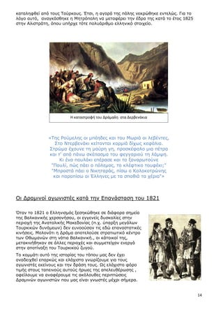 14
θαηαιεθζεί από ηνπο Ρνύξθνπο. Έηζη, ε αγνξά ηεο πόιεο λεθξώζεθε εληειώο. Γηα ην
ιόγν απηό, αλαγθάζζεθε ε Κεηξόπνιε λα µεηαθέξεη ηελ έδξα ηεο θαηά ην έηνο 1825
ζηελ Αιηζηξάηε, όπνπ ππήξρε ηόηε πνιπάξηζµν ειιεληθό ζηνηρείν.
«Ρεο Ονύκειεο νη κπέεδεο θαη ηνπ Κσξηά νη ιεβέληεο,
Πην Ληεξβελάθη θείηνληαη θνξκηά δίρσο θεθάιηα.
Πηξώκα έρνπλε ηε καύξε γε, πξνζθέθαιν κηα πέηξα
θαη η' από πάλσ ζθέπαζκα ηνπ θεγγαξηνύ ηε ιάκςε.
Θη έλα πνπιάθη επέξαζε θαη ην μαλαξσηνύλε
"Ξνπιί, πώο πάεη ν πόιεκνο, ην θιέθηηθν ηνπθέθη;"
"Κπξνζηά πάεη ν Ληθεηαξάο, πίζσ ν Θνινθνηξώλεο
θαη παξαπίζσ νη Έιιελεο κε ηα ζπαζηά ηα ρέξηα"»
Νη Γξακηλνί αγσληζηέο θαηά ηελ Δπαλάζηαζε ηνπ 1821
Όηαλ ην 1821 ν Διιεληζκόο μεζεθώζεθε ζε δηάθνξα ζεκεία
ηεο Βαιθαληθήο ρεξζνλήζνπ, νη εγγελείο δπζθνιίεο ζηελ
πεξηνρή ηεο Αλαηνιηθήο Καθεδνλίαο (π.ρ. ύπαξμε κεγάισλ
Ρνπξθηθώλ δπλάκεσλ) δελ επλννύζαλ ηηο εδώ επαλαζηαηηθέο
θηλήζεηο. Κνινλόηη ε Γξάκα απνηεινύζε ζηξαηησηηθό θέληξν
ησλ Νζσκαλώλ ζηε λόηηα Βαιθαληθή., νη θάηνηθνί ηεο,
κεηαθηλήζεθαλ ζε άιιεο πεξηνρέο θαη ζπκκεηείραλ ελεξγά
ζηελ απνηίλαμε ηνπ Ρνπξθηθνύ δπγνύ.
Ρν θνκκάηη απηό ηεο ηζηνξίαο ηνπ ηόπνπ καο δελ έρεη
αλαδεηρζεί επαξθώο θαη ειάρηζηα γλσξίδνπκε γηα ηνπο
αγσληζηέο εθείλνπο θαη ηελ δξάζε ηνπο. Ωο ειάρηζην θόξν
ηηκήο ζηνπο ηαπεηλνύο απηνύο ήξσεο ηεο απειεπζέξσζεο ,
νθείινπκε λα αλαθέξνπκε ηηο αθόινπζεο πεξηπηώζεηο
Γξακηλώλ αγσληζηώλ πνπ καο είλαη γλσζηέο κέρξη ζήκεξα.
Η καταςτροφι του Δράμαλθ ςτα Δερβενάκια
 