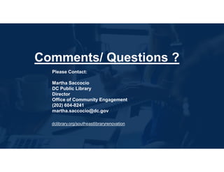 Please Contact:
Martha Saccocio
DC Public Library
Director
Office of Community Engagement
(202) 604-8241
martha.saccocio@dc.gov
Comments/ Questions ?
dclibrary.org/southeastlibraryrenovation
 