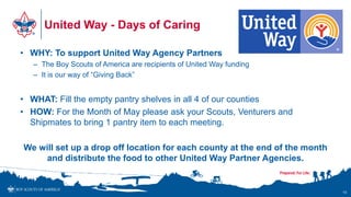United Way - Days of Caring
• WHY: To support United Way Agency Partners
– The Boy Scouts of America are recipients of United Way funding
– It is our way of “Giving Back”
• WHAT: Fill the empty pantry shelves in all 4 of our counties
• HOW: For the Month of May please ask your Scouts, Venturers and
Shipmates to bring 1 pantry item to each meeting.
We will set up a drop off location for each county at the end of the month
and distribute the food to other United Way Partner Agencies.
18
 