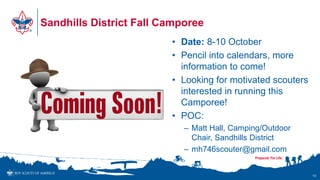 Sandhills District Fall Camporee
• Date: 8-10 October
• Pencil into calendars, more
information to come!
• Looking for motivated scouters
interested in running this
Camporee!
• POC:
– Matt Hall, Camping/Outdoor
Chair, Sandhills District
– mh746scouter@gmail.com
10
 