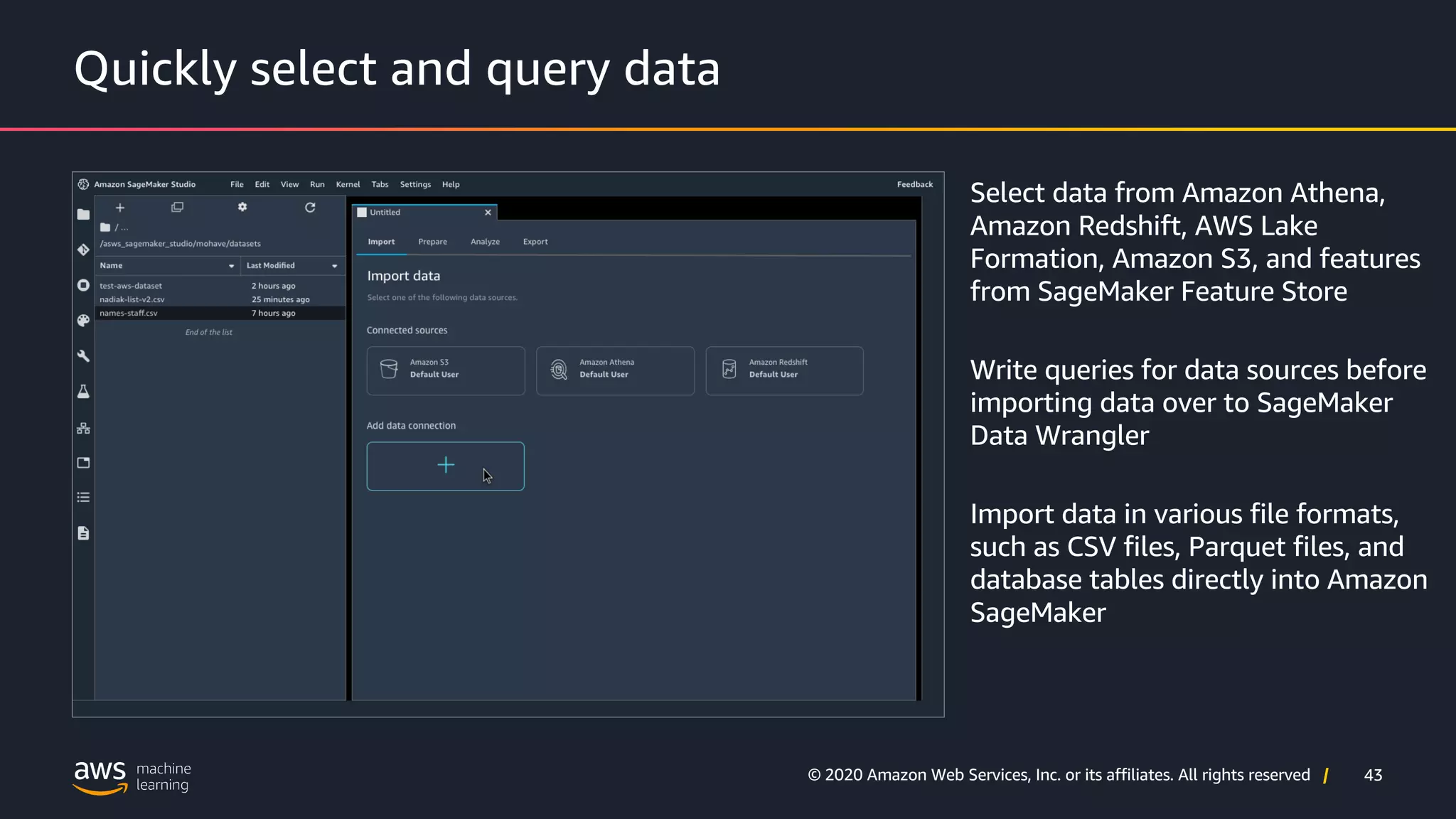 43
© 2020 Amazon Web Services, Inc. or its affiliates. All rights reserved |
Quickly select and query data
Select data from Amazon Athena,
Amazon Redshift, AWS Lake
Formation, Amazon S3, and features
from SageMaker Feature Store
Write queries for data sources before
importing data over to SageMaker
Data Wrangler
Import data in various file formats,
such as CSV files, Parquet files, and
database tables directly into Amazon
SageMaker
 