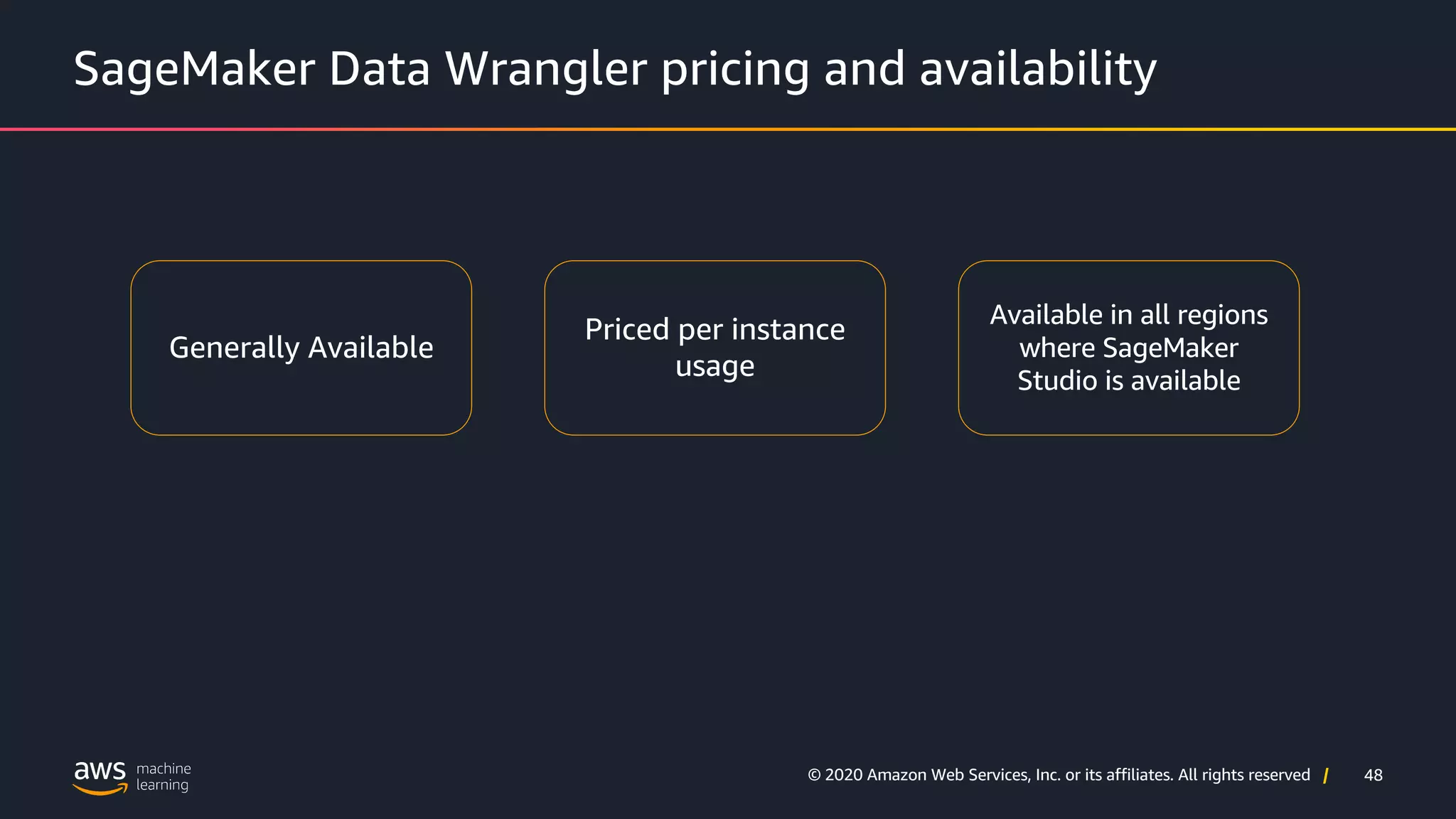 48
© 2020 Amazon Web Services, Inc. or its affiliates. All rights reserved |
SageMaker Data Wrangler pricing and availability
Generally Available
Priced per instance
usage
Available in all regions
where SageMaker
Studio is available
 