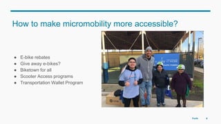 How to make micromobility more accessible?
● E-bike rebates
● Give away e-bikes?
● Biketown for all
● Scooter Access programs
● Transportation Wallet Program
6
Photo @Dylan VanWeelden
Forth
 