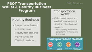 PBOT Transportation
Wallet & Healthy Business
Program Transportation
Wallet
Collection of passes and
credits for use on transit,
streetcar, bike share, and
scooters.
Reduce parking demand and
congestion by decreasing cars
on the road.
Healthy Business
Free permit for Portland
businesses to aid
recovery from economic
impacts due to the
COVID-19 pandemic.
Forth - May 11h, 2021
 