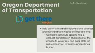 Oregon Department
of Transportation
Help commuters and employers shift business
practices and work habits one trip at a time.
Compare commute options, find a
carpool, participate in challenges for the
chance to win prizes, and track stats like
reduced carbon emissions and calories
burned.
Forth - May 11h, 2021
 