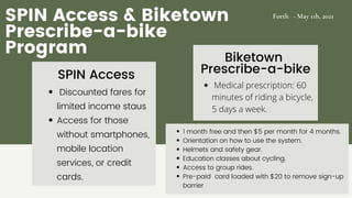 Forth - May 11h, 2021
SPIN Access & Biketown
Prescribe-a-bike
Program
Discounted fares for
limited income staus
Access for those
without smartphones,
mobile location
services, or credit
cards.
1 month free and then $5 per month for 4 months.
Orientation on how to use the system.
Helmets and safety gear.
Education classes about cycling.
Access to group rides.
Pre-paid card loaded with $20 to remove sign-up
barrier
SPIN Access
Biketown
Prescribe-a-bike
Medical prescription: 60
minutes of riding a bicycle,
5 days a week.
 