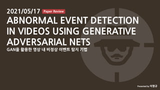이명규
ABNORMAL EVENT DETECTION IN VIDEOS USING GENERATIVE ADVERSARIAL NETS (1/26)
2021/05/17
ABNORMAL EVENT DETECTION
IN VIDEOS USING GENERATIVE
ADVERSARIAL NETS
GAN을 활용한 영상 내 비정상 이벤트 탐지 기법
Paper Review
Presented by 이명규
 