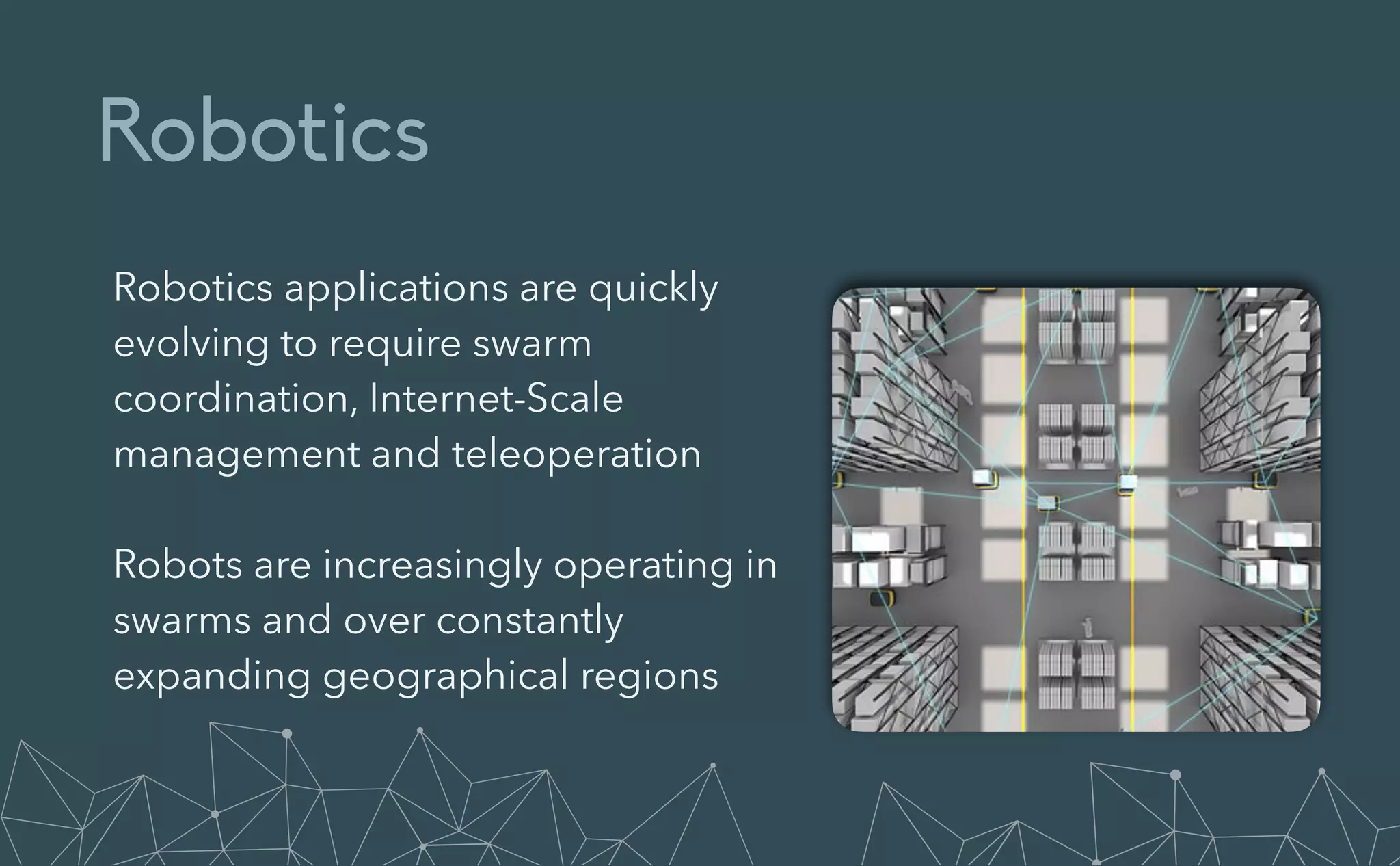 Robotics
Robotics applications are quickly
evolving to require swarm
coordination, Internet-Scale
management and teleoperation


Robots are increasingly operating in
swarms and over constantly
expanding geographical regions
 