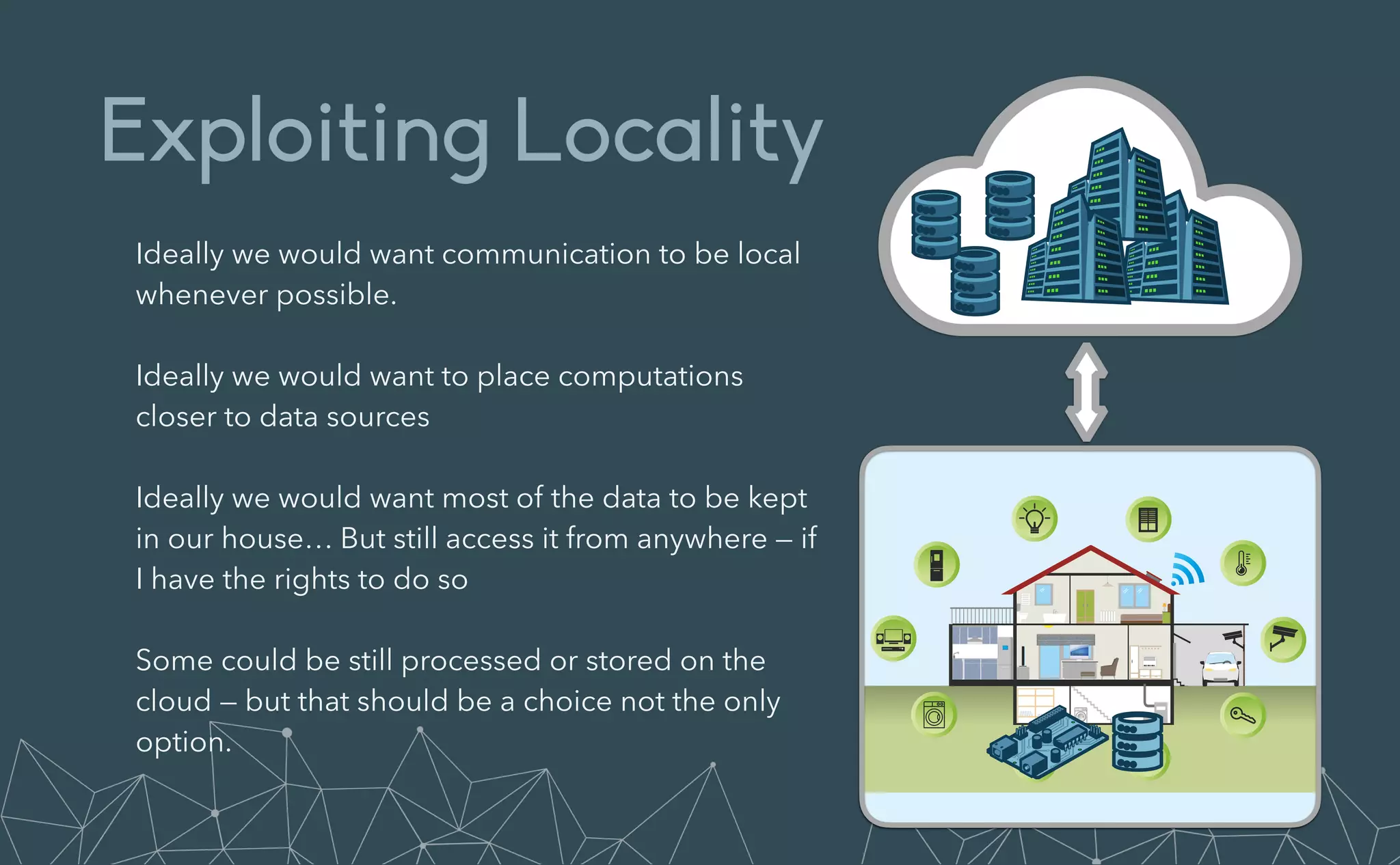 Exploiting Locality
Ideally we would want communication to be local
whenever possible.


Ideally we would want to place computations
closer to data sources


Ideally we would want most of the data to be kept
in our house… But still access it from anywhere — if
I have the rights to do so


Some could be still processed or stored on the
cloud — but that should be a choice not the only
option.
 