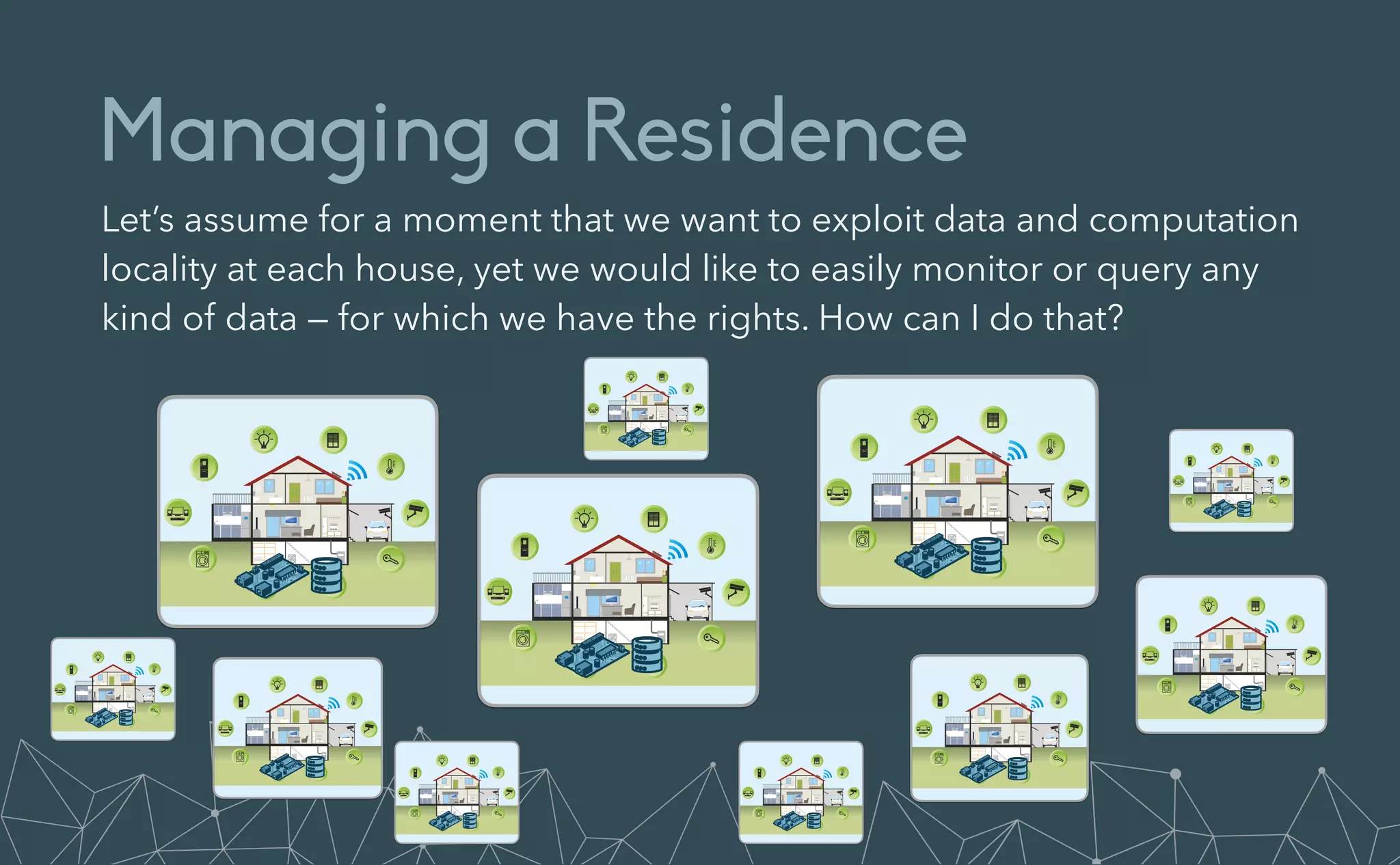 Managing a Residence
Let’s assume for a moment that we want to exploit data and computation
locality at each house, yet we would like to easily monitor or query any
kind of data — for which we have the rights. How can I do that?
 