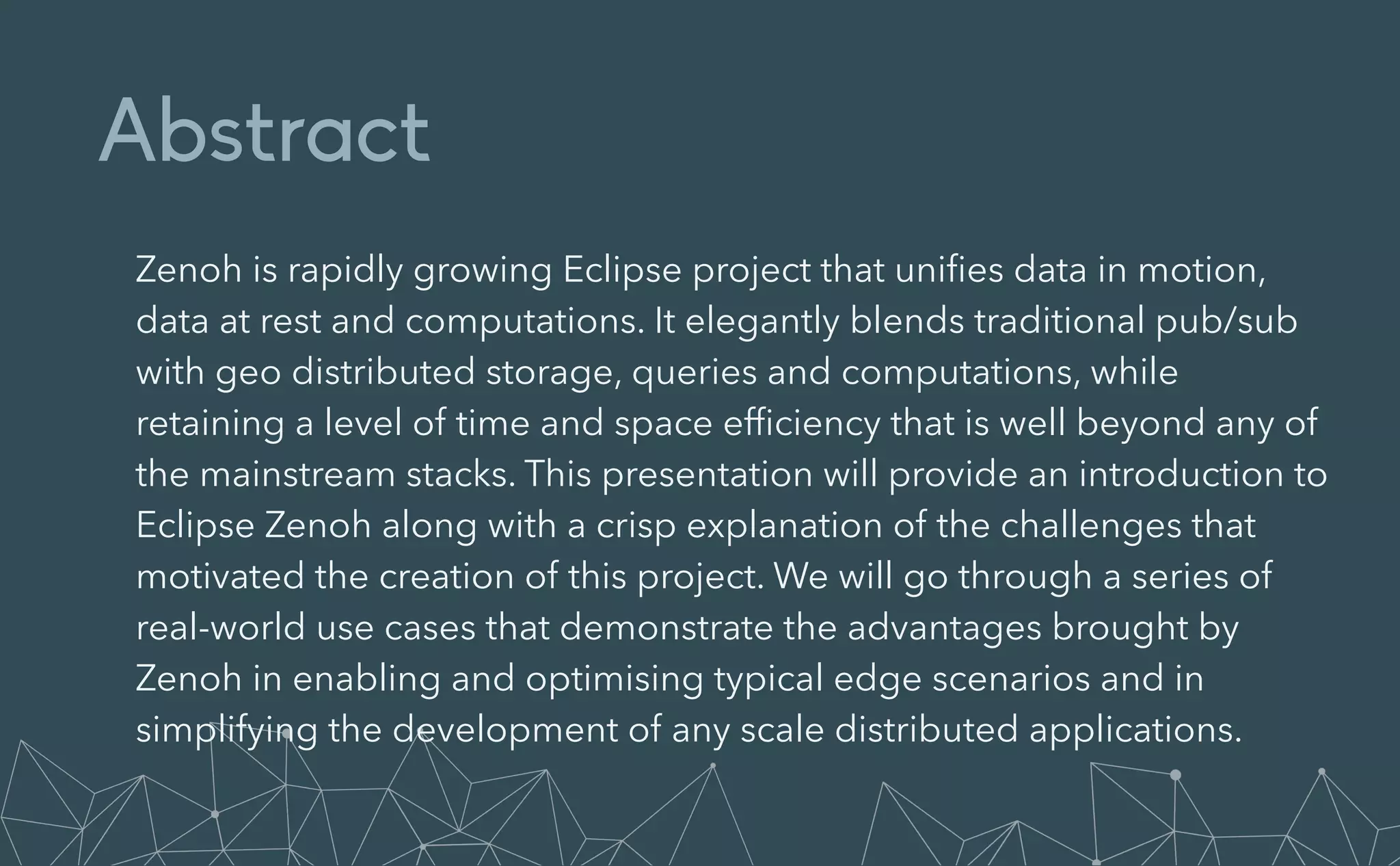 Abstract
Zenoh is rapidly growing Eclipse project that uni
fi
es data in motion,
data at rest and computations. It elegantly blends traditional pub/sub
with geo distributed storage, queries and computations, while
retaining a level of time and space ef
fi
ciency that is well beyond any of
the mainstream stacks. This presentation will provide an introduction to
Eclipse Zenoh along with a crisp explanation of the challenges that
motivated the creation of this project. We will go through a series of
real-world use cases that demonstrate the advantages brought by
Zenoh in enabling and optimising typical edge scenarios and in
simplifying the development of any scale distributed applications.
 