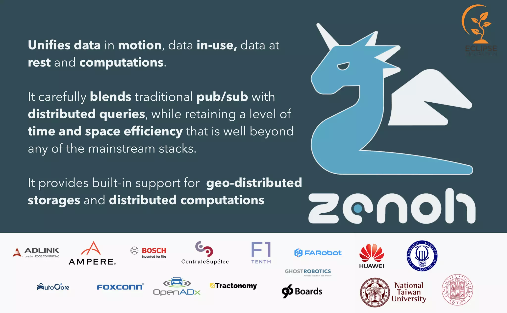 Uni
fi
es data in motion, data in-use, data at
rest and computations.


It carefully blends traditional pub/sub with
distributed queries, while retaining a level of
time and space ef
fi
ciency that is well beyond
any of the mainstream stacks.


It provides built-in support for geo-distributed
storages and distributed computations
 