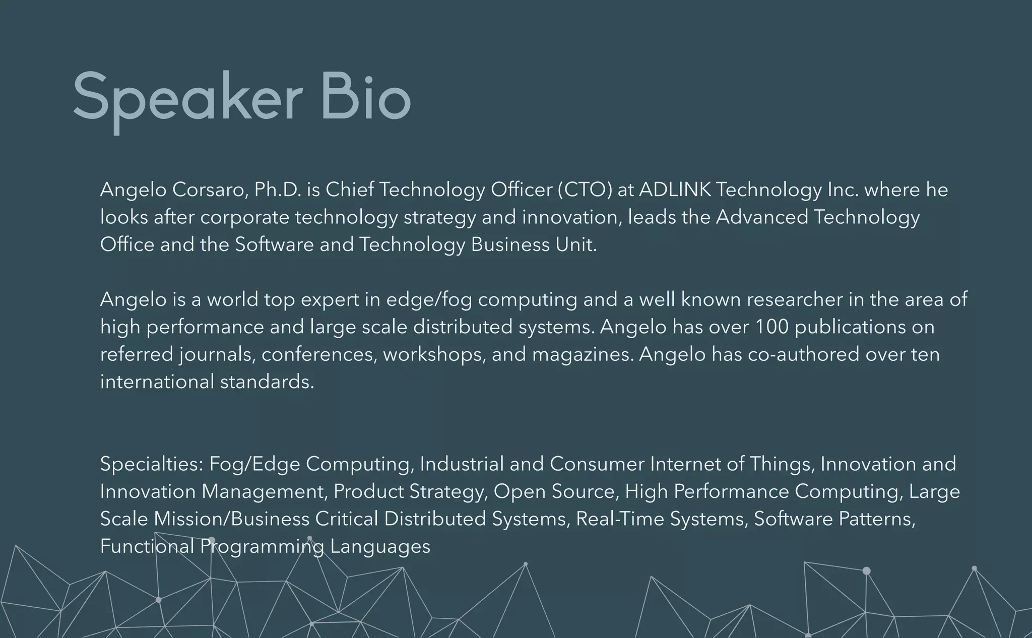 Speaker Bio
Angelo Corsaro, Ph.D. is Chief Technology Of
fi
cer (CTO) at ADLINK Technology Inc. where he
looks after corporate technology strategy and innovation, leads the Advanced Technology
Of
fi
ce and the Software and Technology Business Unit.


Angelo is a world top expert in edge/fog computing and a well known researcher in the area of
high performance and large scale distributed systems. Angelo has over 100 publications on
referred journals, conferences, workshops, and magazines. Angelo has co-authored over ten
international standards.


Specialties: Fog/Edge Computing, Industrial and Consumer Internet of Things, Innovation and
Innovation Management, Product Strategy, Open Source, High Performance Computing, Large
Scale Mission/Business Critical Distributed Systems, Real-Time Systems, Software Patterns,
Functional Programming Languages
 