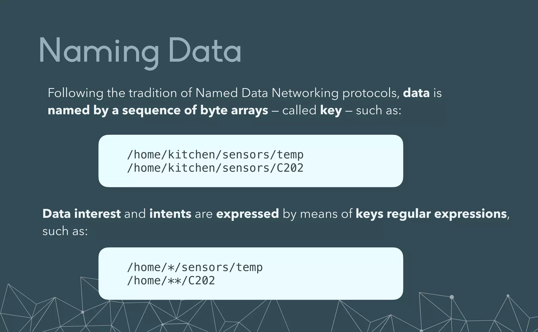 Naming Data
Following the tradition of Named Data Networking protocols, data is
named by a sequence of byte arrays — called key — such as:
/home/kitchen/sensors/temp


/home/kitchen/sensors/C202
Data interest and intents are expressed by means of keys regular expressions,
such as:
/home/*/sensors/temp


/home/**/C202
 