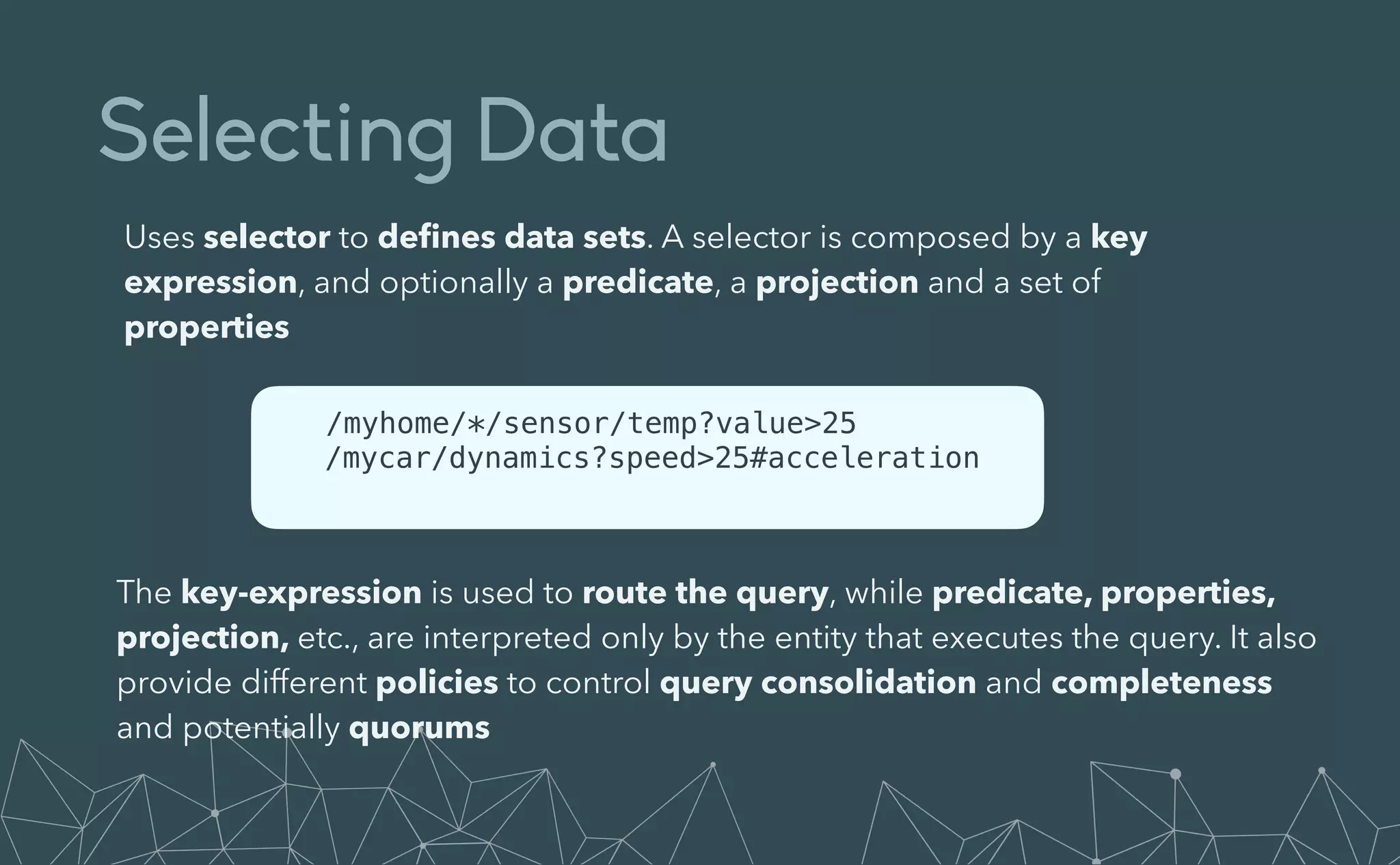 Selecting Data
Uses selector to de
fi
nes data sets. A selector is composed by a key
expression, and optionally a predicate, a projection and a set of
properties
/myhome/*/sensor/temp?value>25


/mycar/dynamics?speed>25#acceleration


The key-expression is used to route the query, while predicate, properties,
projection, etc., are interpreted only by the entity that executes the query. It also
provide different policies to control query consolidation and completeness
and potentially quorums
 