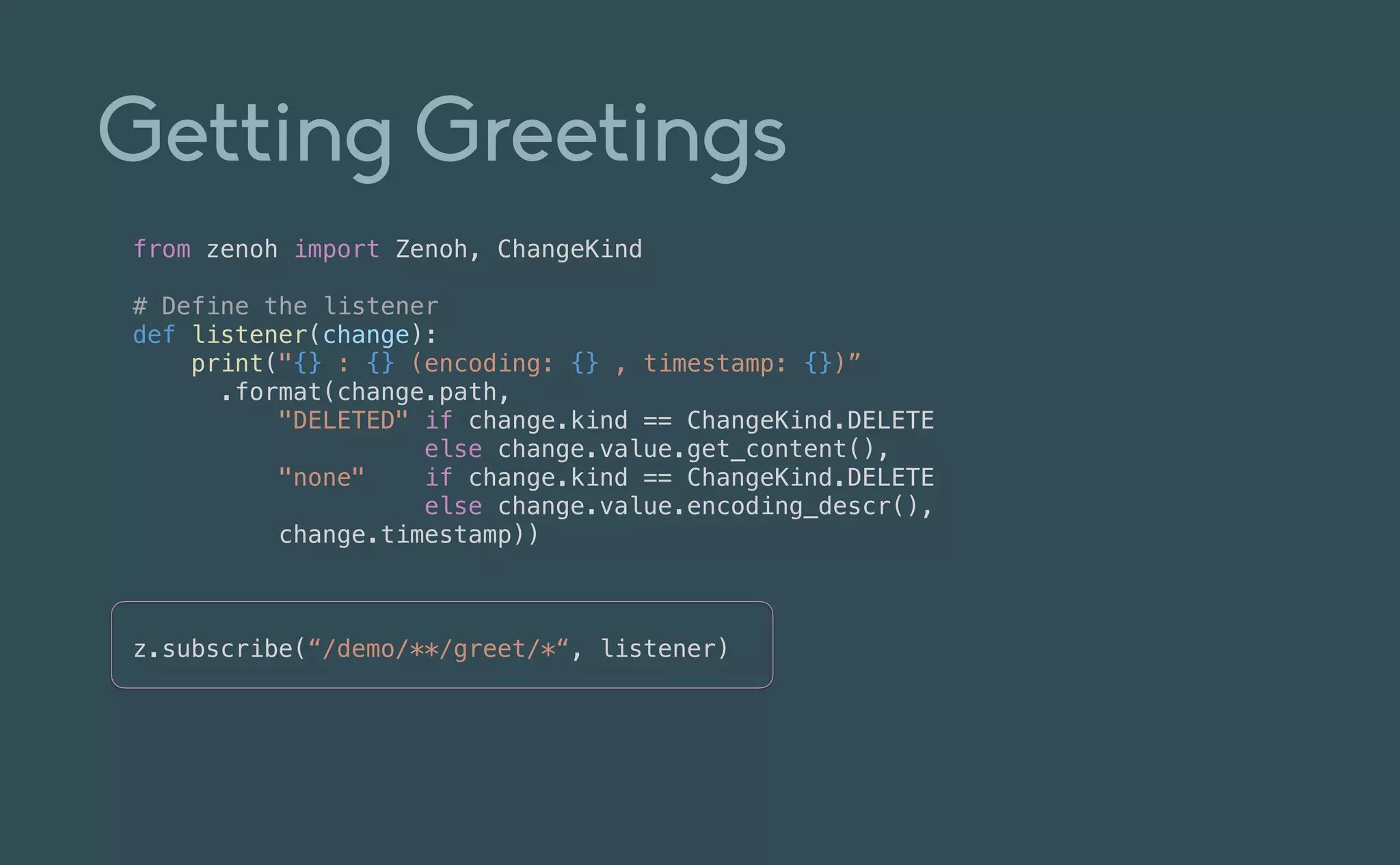 Getting Greetings
from zenoh import Zenoh, ChangeKind


# Define the listener


def listener(change):


print("{} : {} (encoding: {} , timestamp: {})”


.format(change.path,


"DELETED" if change.kind == ChangeKind.DELETE


else change.value.get_content(),


"none" if change.kind == ChangeKind.DELETE


else change.value.encoding_descr(),


change.timestamp))


z.subscribe(“/demo/**/greet/*“, listener)
 