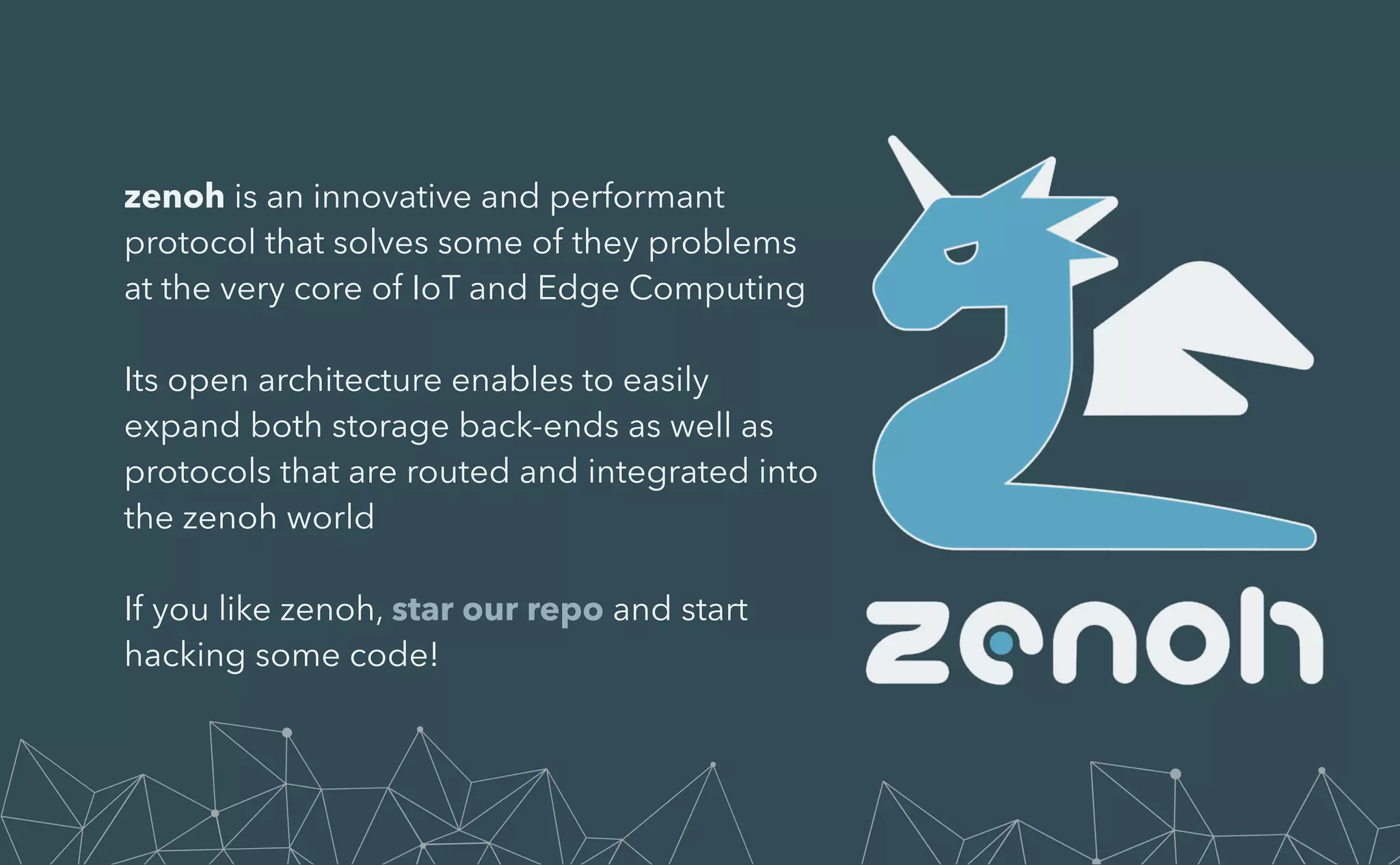zenoh is an innovative and performant
protocol that solves some of they problems
at the very core of IoT and Edge Computing


Its open architecture enables to easily
expand both storage back-ends as well as
protocols that are routed and integrated into
the zenoh world


If you like zenoh, star our repo and start
hacking some code!


 
