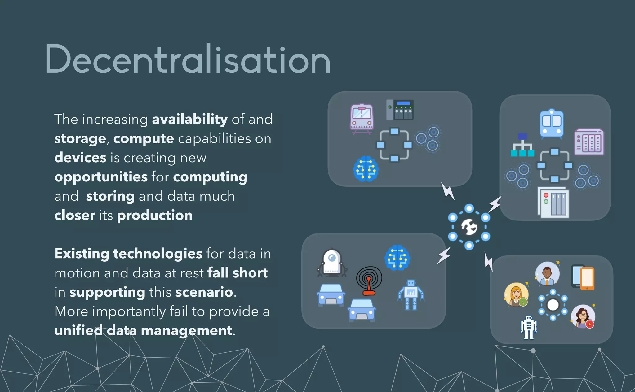 Decentralisation
The increasing availability of and
storage, compute capabilities on
devices is creating new
opportunities for computing
and storing and data much
closer its production


Existing technologies for data in
motion and data at rest fall short
in supporting this scenario.
More importantly fail to provide a
uni
fi
ed data management.
 