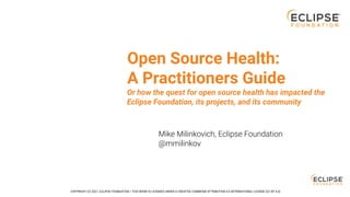 Open Source Health:
A Practitioners Guide
Mike Milinkovich, Eclipse Foundation
@mmilinkov
Or how the quest for open source health has impacted the
Eclipse Foundation, its projects, and its community
COPYRIGHT (C) 2021, ECLIPSE FOUNDATION. | THIS WORK IS LICENSED UNDER A CREATIVE COMMONS ATTRIBUTION 4.0 INTERNATIONAL LICENSE (CC BY 4.0)
 