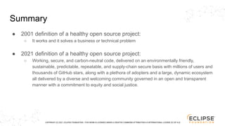 COPYRIGHT (C) 2021, ECLIPSE FOUNDATION. | THIS WORK IS LICENSED UNDER A CREATIVE COMMONS ATTRIBUTION 4.0 INTERNATIONAL LICENSE (CC BY 4.0)
Summary
● 2001 definition of a healthy open source project:
○ It works and it solves a business or technical problem
● 2021 definition of a healthy open source project:
○ Working, secure, and carbon-neutral code, delivered on an environmentally friendly,
sustainable, predictable, repeatable, and supply-chain secure basis with millions of users and
thousands of GitHub stars, along with a plethora of adopters and a large, dynamic ecosystem
all delivered by a diverse and welcoming community governed in an open and transparent
manner with a commitment to equity and social justice.
 