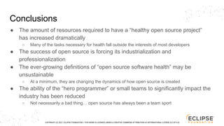 COPYRIGHT (C) 2021, ECLIPSE FOUNDATION. | THIS WORK IS LICENSED UNDER A CREATIVE COMMONS ATTRIBUTION 4.0 INTERNATIONAL LICENSE (CC BY 4.0)
Conclusions
● The amount of resources required to have a “healthy open source project”
has increased dramatically
○ Many of the tasks necessary for health fall outside the interests of most developers
● The success of open source is forcing its industrialization and
professionalization
● The ever-growing definitions of “open source software health” may be
unsustainable
○ At a minimum, they are changing the dynamics of how open source is created
● The ability of the “hero programmer” or small teams to significantly impact the
industry has been reduced
○ Not necessarily a bad thing… open source has always been a team sport
 