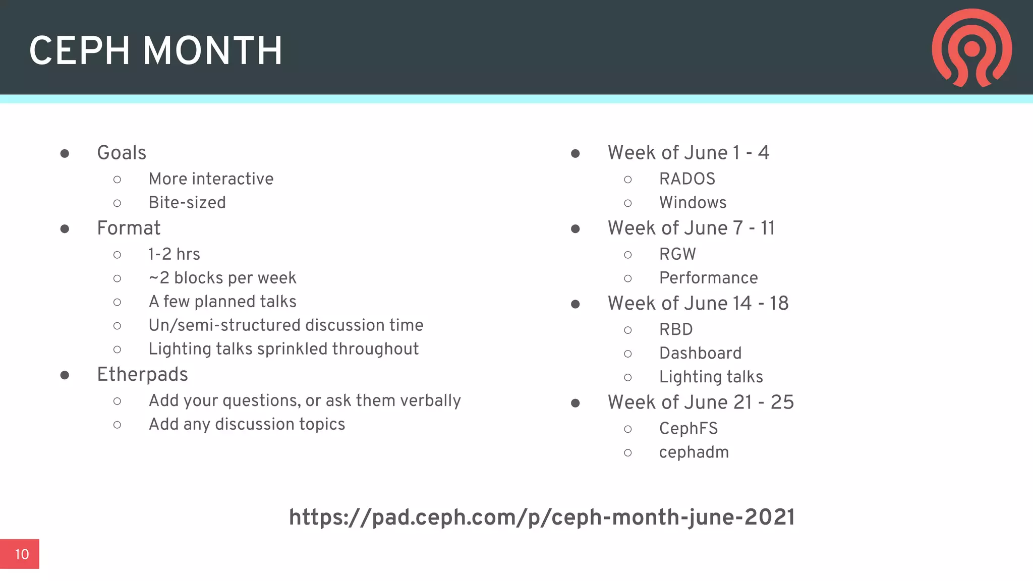 10
CEPH MONTH
● Goals
○ More interactive
○ Bite-sized
● Format
○ 1-2 hrs
○ ~2 blocks per week
○ A few planned talks
○ Un/semi-structured discussion time
○ Lighting talks sprinkled throughout
● Etherpads
○ Add your questions, or ask them verbally
○ Add any discussion topics
● Week of June 1 - 4
○ RADOS
○ Windows
● Week of June 7 - 11
○ RGW
○ Performance
● Week of June 14 - 18
○ RBD
○ Dashboard
○ Lighting talks
● Week of June 21 - 25
○ CephFS
○ cephadm
https://pad.ceph.com/p/ceph-month-june-2021
 