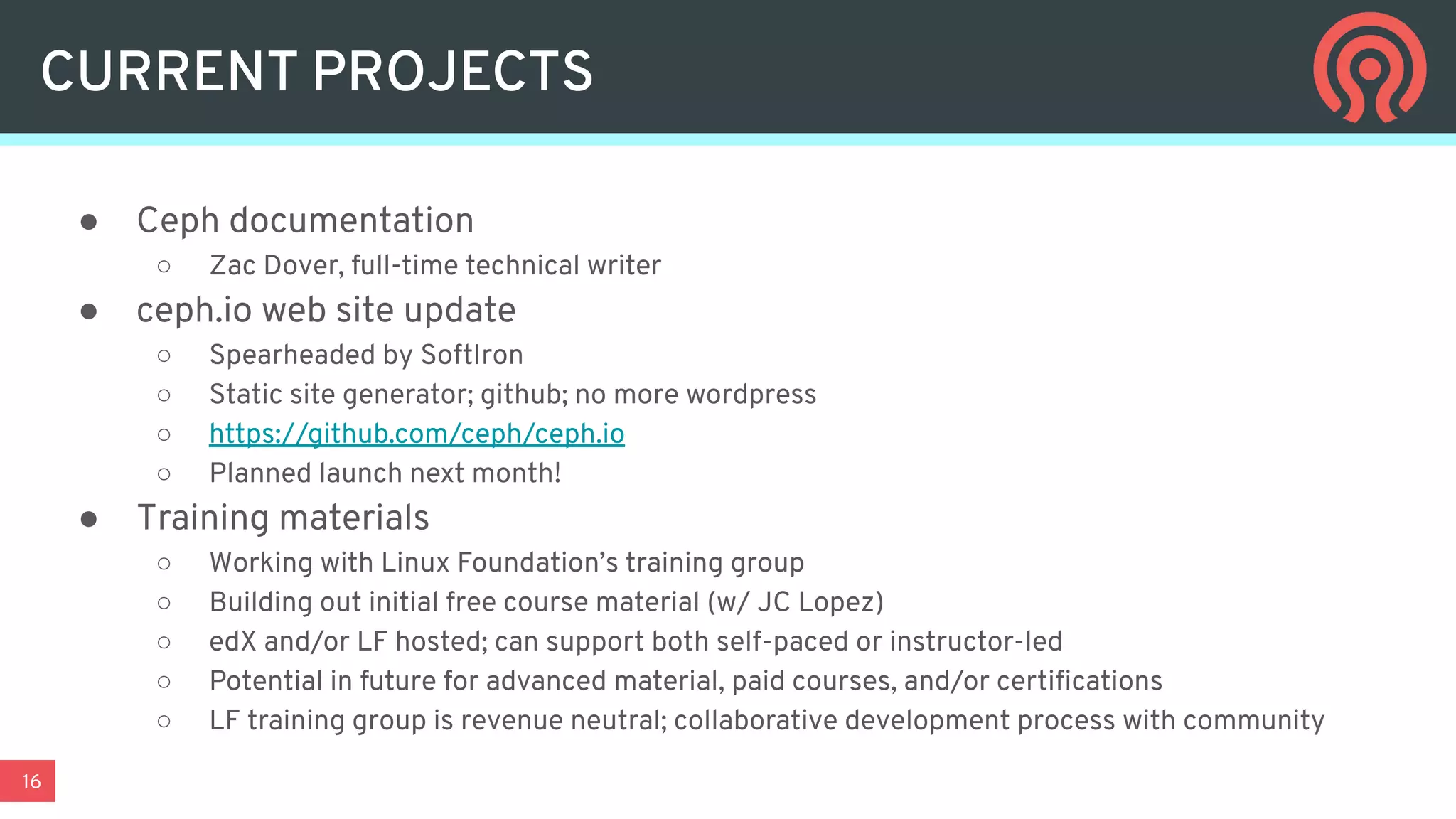 16
CURRENT PROJECTS
● Ceph documentation
○ Zac Dover, full-time technical writer
● ceph.io web site update
○ Spearheaded by SoftIron
○ Static site generator; github; no more wordpress
○ https://github.com/ceph/ceph.io
○ Planned launch next month!
● Training materials
○ Working with Linux Foundation’s training group
○ Building out initial free course material (w/ JC Lopez)
○ edX and/or LF hosted; can support both self-paced or instructor-led
○ Potential in future for advanced material, paid courses, and/or certiﬁcations
○ LF training group is revenue neutral; collaborative development process with community
 