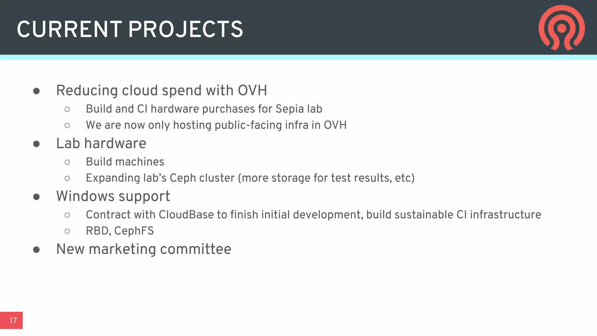 17
CURRENT PROJECTS
● Reducing cloud spend with OVH
○ Build and CI hardware purchases for Sepia lab
○ We are now only hosting public-facing infra in OVH
● Lab hardware
○ Build machines
○ Expanding lab’s Ceph cluster (more storage for test results, etc)
● Windows support
○ Contract with CloudBase to ﬁnish initial development, build sustainable CI infrastructure
○ RBD, CephFS
● New marketing committee
 