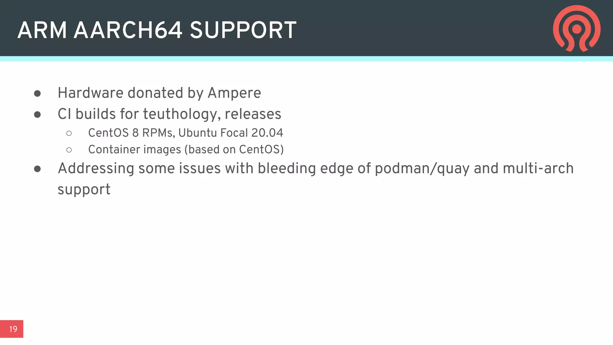19
ARM AARCH64 SUPPORT
● Hardware donated by Ampere
● CI builds for teuthology, releases
○ CentOS 8 RPMs, Ubuntu Focal 20.04
○ Container images (based on CentOS)
● Addressing some issues with bleeding edge of podman/quay and multi-arch
support
 