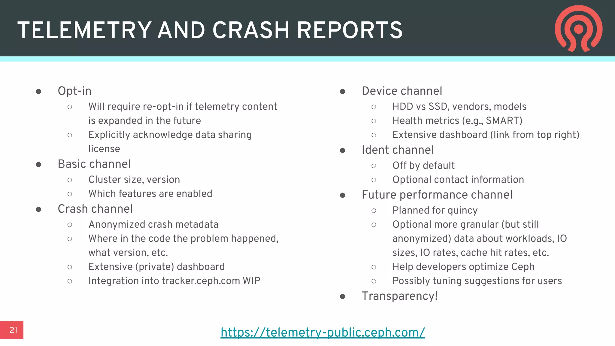 21
TELEMETRY AND CRASH REPORTS
● Opt-in
○ Will require re-opt-in if telemetry content
is expanded in the future
○ Explicitly acknowledge data sharing
license
● Basic channel
○ Cluster size, version
○ Which features are enabled
● Crash channel
○ Anonymized crash metadata
○ Where in the code the problem happened,
what version, etc.
○ Extensive (private) dashboard
○ Integration into tracker.ceph.com WIP
● Device channel
○ HDD vs SSD, vendors, models
○ Health metrics (e.g., SMART)
○ Extensive dashboard (link from top right)
● Ident channel
○ Off by default
○ Optional contact information
● Future performance channel
○ Planned for quincy
○ Optional more granular (but still
anonymized) data about workloads, IO
sizes, IO rates, cache hit rates, etc.
○ Help developers optimize Ceph
○ Possibly tuning suggestions for users
● Transparency!
https://telemetry-public.ceph.com/
 