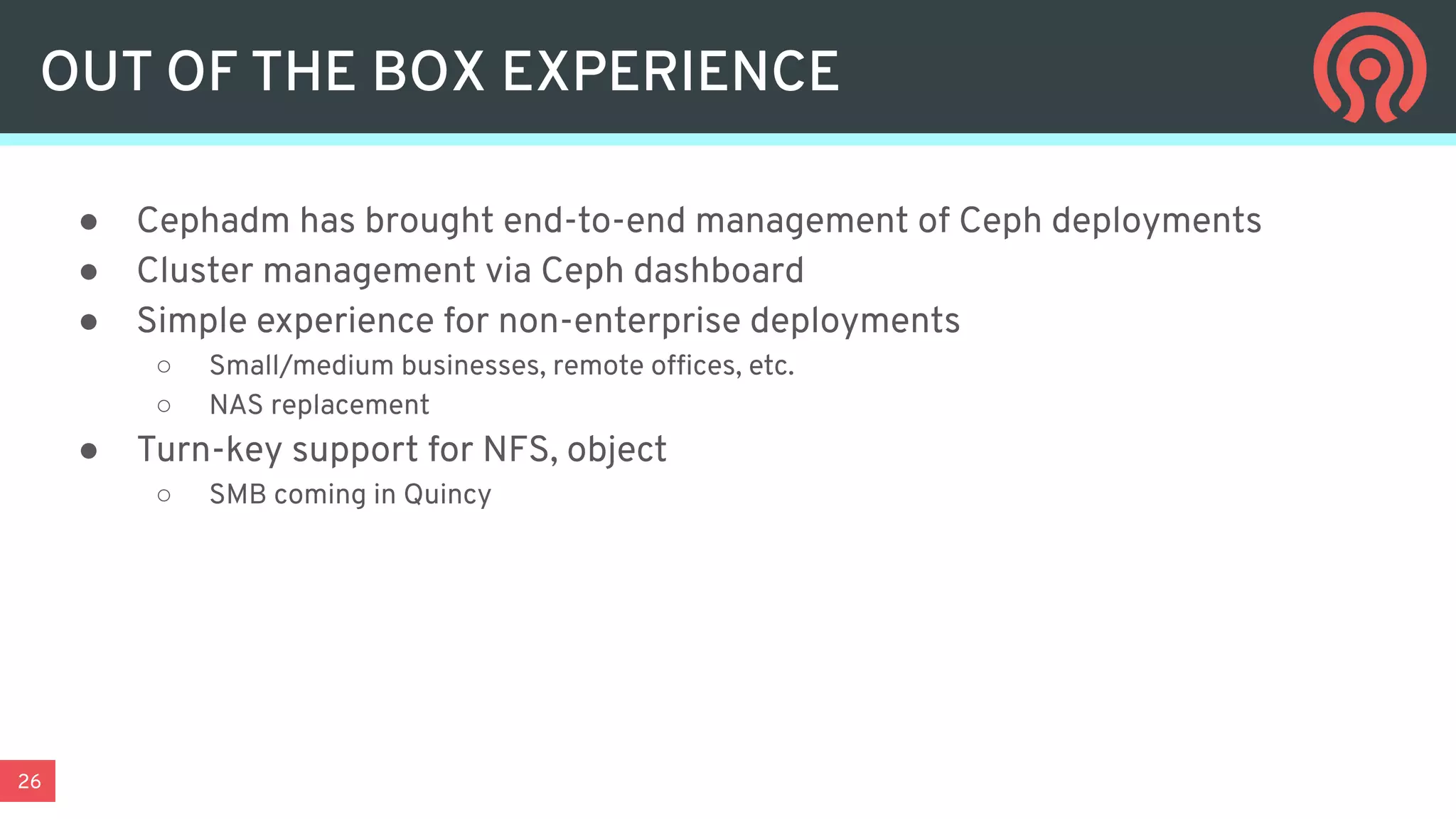 26
● Cephadm has brought end-to-end management of Ceph deployments
● Cluster management via Ceph dashboard
● Simple experience for non-enterprise deployments
○ Small/medium businesses, remote ofﬁces, etc.
○ NAS replacement
● Turn-key support for NFS, object
○ SMB coming in Quincy
OUT OF THE BOX EXPERIENCE
 